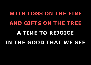 WITH LOGS ON THE FIRE
AND GIFTS ON THE TREE
A TIME TO REJOICE
IN THE GOOD THAT WE SEE