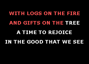 WITH LOGS ON THE FIRE
AND GIFTS ON THE TREE
A TIME TO REJOICE
IN THE GOOD THAT WE SEE