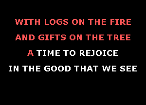 WITH LOGS ON THE FIRE
AND GIFTS ON THE TREE
A TIME TO REJOICE
IN THE GOOD THAT WE SEE