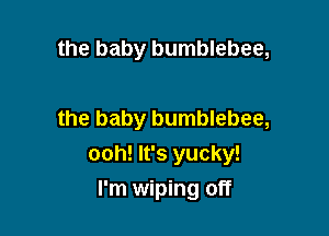 the baby bumblebee,

the baby bumblebee,
ooh! It's yucky!

I'm wiping off