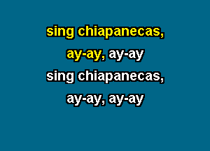 sing chiapanecas,
ay-ay, ay-ay

sing chiapanecas,
ay-ay, ay-ay