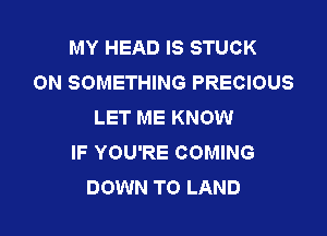 MY HEAD IS STUCK
ON SOMETHING PRECIOUS
LET ME KNOW

IF YOU'RE COMING
DOWN TO LAND
