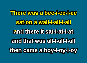 There was a bee-i-ee-i-ee
sat on a wall-l-all-l-all
and there it sat-l-at-l-at
and that was all-l-all-l-all
then came a boy-l-oy-l-oy