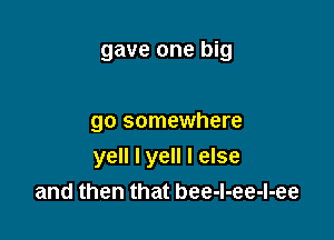 gave one big

go somewhere

yell I yell I else
and then that bee-l-ee-l-ee