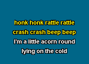 honk honk rattle rattle

crash crash beep beep

Pm a little acorn round
lying on the cold