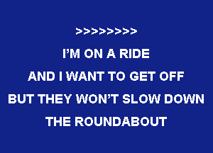 PM ON A RIDE
AND I WANT TO GET OFF
BUT THEY WONT SLOW DOWN
THE ROUNDABOUT