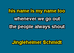 his name is my name too
whenever we go out

the people always shout

Jingleheimer Schmidt