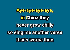 Aye-aye-aye-aye,
in China they

never grow chilly
so sing me another verse
that's worse than
