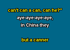 can't can a can, can he?
aye-aye-aye-aye,

in China they

but a canner