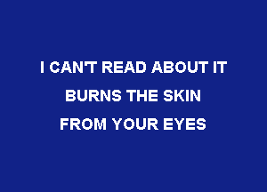 I CAN'T READ ABOUT IT
BURNS THE SKIN

FROM YOUR EYES