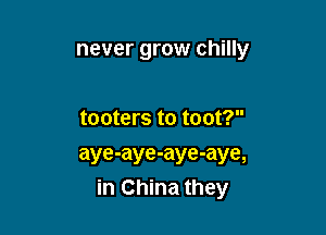never grow chilly

tooters to toot?
aye-aye-aye-aye,
in China they