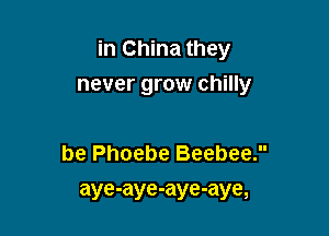 in China they

never grow chilly

be Phoebe Beebee.
aye-aye-aye-aye,