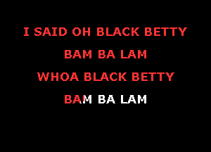 I SAID OH BLACK BETTY
BAM BA LAM

WHOA BLACK BETTY
BAM BA LAM