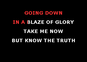GOING DOWN
IN A BLAZE OF GLORY

TAKE ME NOW
BUT KNOW THE TRUTH