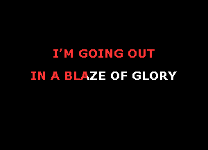 I'M GOING OUT

IN A BLAZE OF GLORY