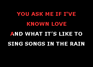 YOU ASK ME IF I'VE
KNOWN LOVE
AND WHAT IT'S LIKE TO
SING SONGS IN THE RAIN