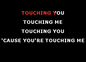 TOUCHING YOU
TOUCHING ME

TOUCHING YOU
'CAUSE YOU'RE TOUCHING ME