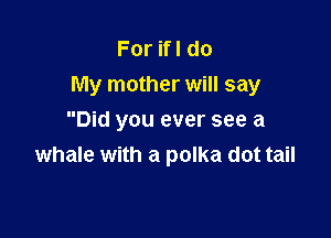 ForHldo
My mother will say

Did you ever see a
whale with a polka dot tail