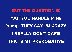 CAN YOU HANDLE MINE
(sung) THEY SAY I'M CRAZY
I REALLY DON'T CARE
THAT'S MY PREROGATIVE