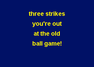three strikes
you're out
at the old

ball game!