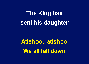 The King has
sent his daughter

Atishoo, atishoo
We all fall down