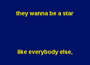 they wanna be a star

like everybody else,
