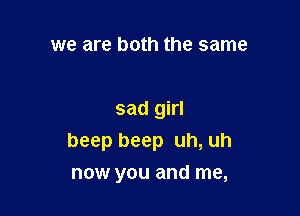 we are both the same

sad girl
beep beep uh, uh

now you and me,