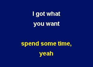 I got what

you want

spend some time,
yeah