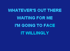 WHATEVER'S OUT THERE
WAITING FOR ME
I'M GOING TO FACE
IT WILLINGLY