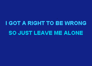 I GOT A RIGHT TO BE WRONG
SO JUST LEAVE ME ALONE