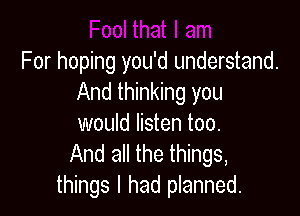 For hoping you'd understand.
And thinking you

would listen too.
And all the things,
things I had planned.