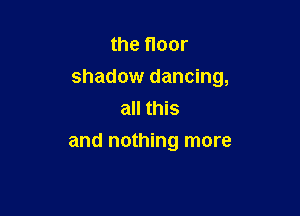 the floor
shadow dancing,
all this

and nothing more