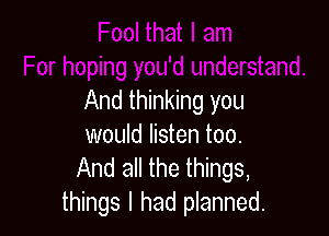And thinking you

would listen too.
And all the things,
things I had planned.