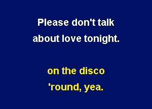 Please don't talk
about love tonight.

on the disco

'round, yea.