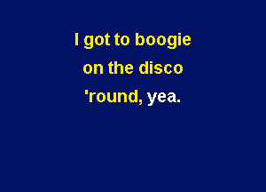 I got to boogie
on the disco

'round, yea.