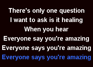 There's only one question
I want to ask is it healing
When you hear
Everyone say you're amazing
Everyone says you're amazing