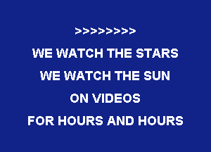 ?)?Db'b't,t
WE WATCH THE STARS
WE WATCH THE SUN
ON VIDEOS
FOR HOURS AND HOURS