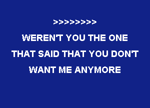 WEREN'T YOU THE ONE
THAT SAID THAT YOU DON'T
WANT ME ANYMORE