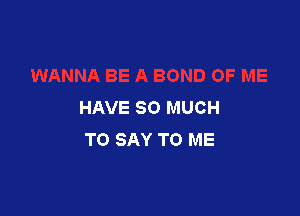 HAVE SO MUCH

TO SAY TO ME
