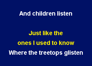 And children listen

Just like the
ones I used to know
Where the treetops glisten