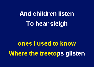 And children listen
To hear sleigh

ones I used to know
Where the treetops glisten
