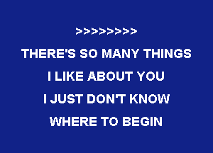 THERE'S SO MANY THINGS
I LIKE ABOUT YOU
I JUST DON'T KNOW
WHERE TO BEGIN