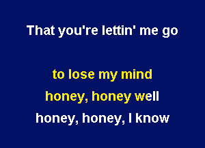 That you're lettin' me go

to lose my mind

honey, honey well
honey, honey, I know