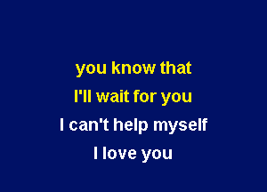 you know that
I'll wait for you

I can't help myself

I love you