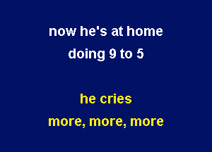 now he's at home

doing 9 to 5

he cries
more, more, more
