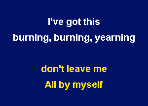 I've got this

burning, burning, yearning

don't leave me
All by myself