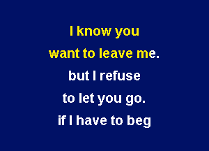 I know you
want to leave me.
but I refuse
to let you go.

ifl have to beg