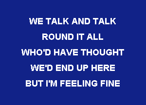 WE TALK AND TALK
ROUND IT ALL
WHO'D HAVE THOUGHT
WE'D END UP HERE
BUT I'M FEELING FINE