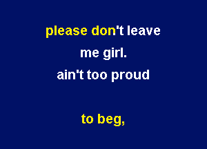 please don't leave
me girl.

ain't too proud

to beg,