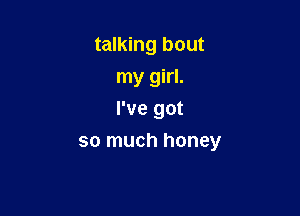 talking bout
my girl.

I've got
so much honey
